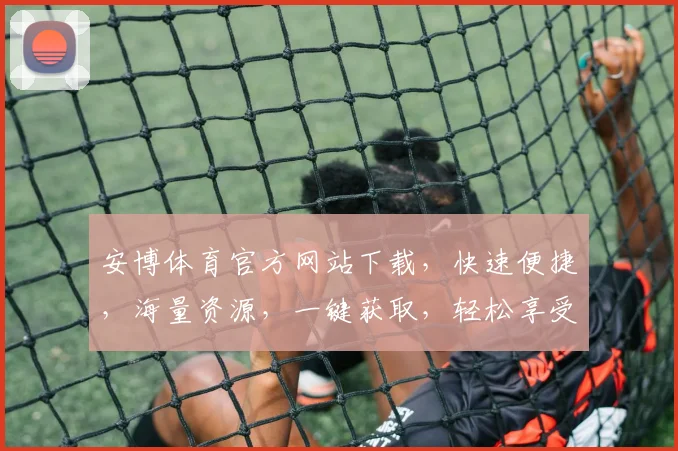 安博体育官方网站下载，快速便捷，海量资源，一键获取，轻松享受运动乐趣，不容错过