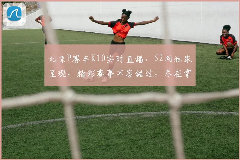 北京P赛车K10实时直播，52网独家呈现，精彩赛事不容错过，尽在掌握